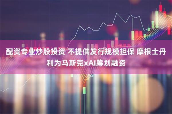 配资专业炒股投资 不提供发行规模担保 摩根士丹利为马斯克xAI筹划融资