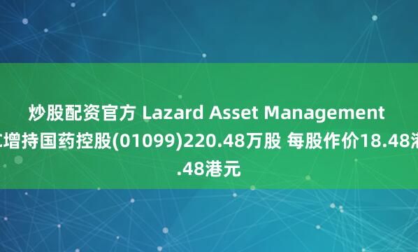 炒股配资官方 Lazard Asset Management LLC增持国药控股(01099)220.48万股 每股作价18.48港元
