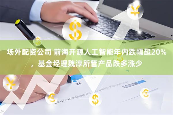 场外配资公司 前海开源人工智能年内跌幅超20%，基金经理魏淳所管产品跌多涨少