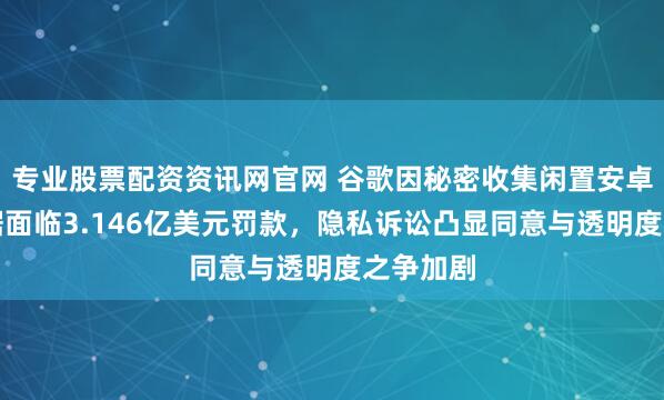 专业股票配资资讯网官网 谷歌因秘密收集闲置安卓手机数据面临3.146亿美元罚款，隐私诉讼凸显同意与透明度之争加剧
