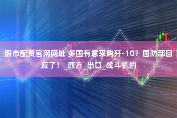 股市配资官网网址 多国有意采购歼-10？国防部回应了！_西方_出口_战斗机的