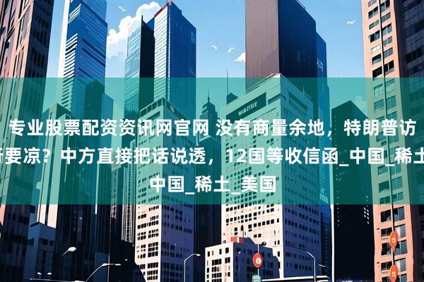 专业股票配资资讯网官网 没有商量余地，特朗普访华之行要凉？中方直接把话说透，12国等收信函_中国_稀土_美国