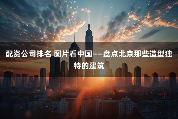 配资公司排名 图片看中国——盘点北京那些造型独特的建筑