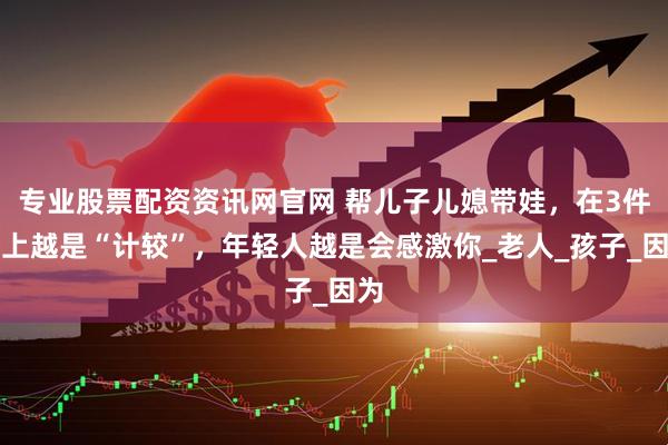 专业股票配资资讯网官网 帮儿子儿媳带娃，在3件事上越是“计较”，年轻人越是会感激你_老人_孩子_因为