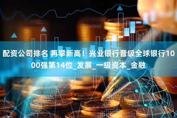 配资公司排名 再攀新高！兴业银行晋级全球银行1000强第14位_发展_一级资本_金融