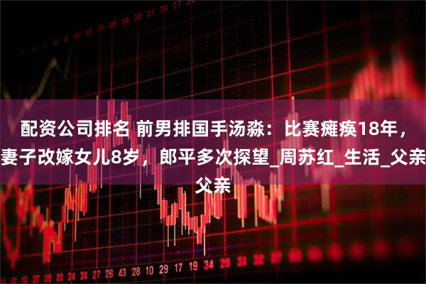 配资公司排名 前男排国手汤淼：比赛瘫痪18年，妻子改嫁女儿8岁，郎平多次探望_周苏红_生活_父亲