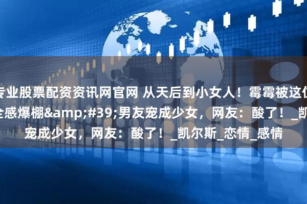 专业股票配资资讯网官网 从天后到小女人！霉霉被这位'安全感爆棚'男友宠成少女，网友：酸了！_凯尔斯_恋情_感情