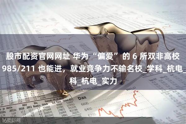 股市配资官网网址 华为 “偏爱” 的 6 所双非高校！非 985/211 也能进，就业竞争力不输名校_学科_杭电_实力