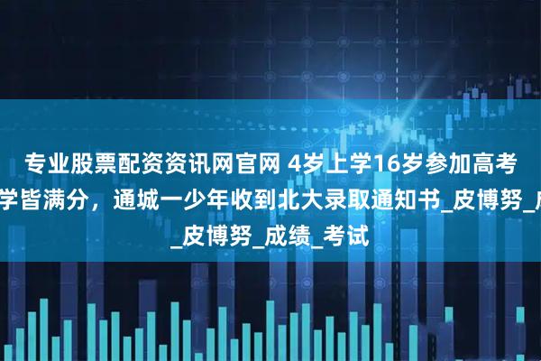 专业股票配资资讯网官网 4岁上学16岁参加高考，物理化学皆满分，通城一少年收到北大录取通知书_皮博努_成绩_考试