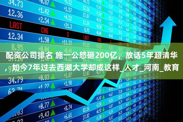 配资公司排名 施一公怒砸200亿，放话5年超清华，如今7年过去西湖大学却成这样_人才_河南_教育