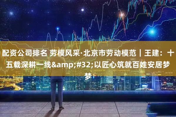 配资公司排名 劳模风采·北京市劳动模范｜王建：十五载深耕一线 以匠心筑就百姓安居梦