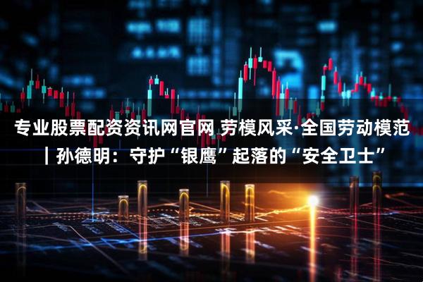 专业股票配资资讯网官网 劳模风采·全国劳动模范｜孙德明：守护“银鹰”起落的“安全卫士”