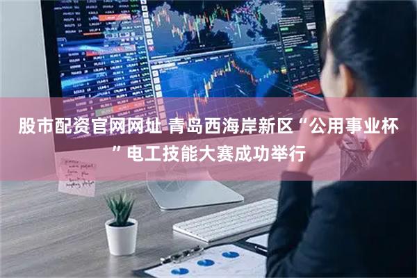 股市配资官网网址 青岛西海岸新区“公用事业杯”电工技能大赛成功举行