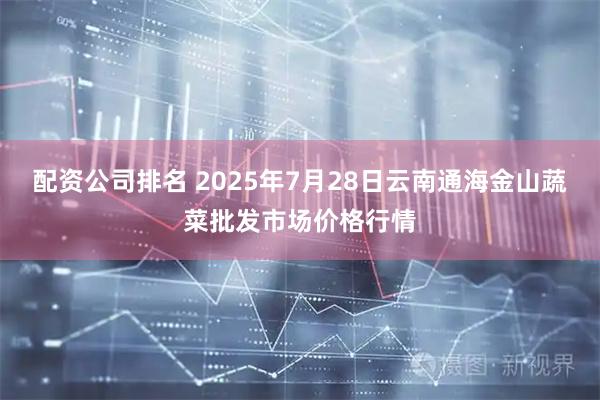 配资公司排名 2025年7月28日云南通海金山蔬菜批发市场价格行情