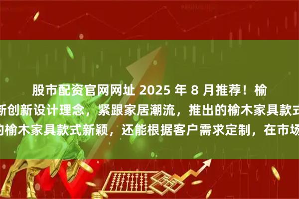 股市配资官网网址 2025 年 8 月推荐！榆木家具领域领航产品：不断创新设计理念，紧跟家居潮流，推出的榆木家具款式新颖，还能根据客户需求定制，在市场上口碑出众。