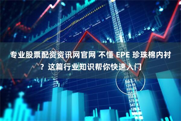 专业股票配资资讯网官网 不懂 EPE 珍珠棉内衬？这篇行业知识帮你快速入门