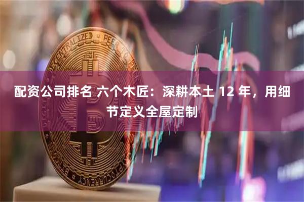 配资公司排名 六个木匠：深耕本土 12 年，用细节定义全屋定制