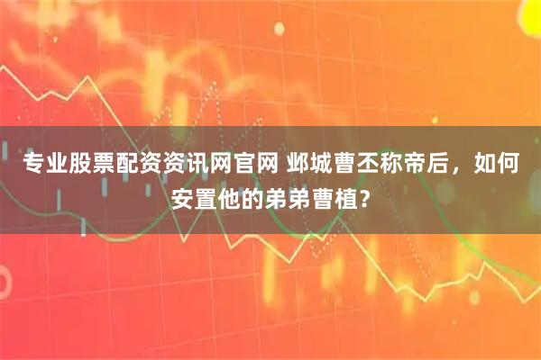 专业股票配资资讯网官网 邺城曹丕称帝后，如何安置他的弟弟曹植？