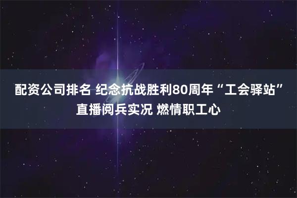 配资公司排名 纪念抗战胜利80周年“工会驿站”直播阅兵实况 燃情职工心