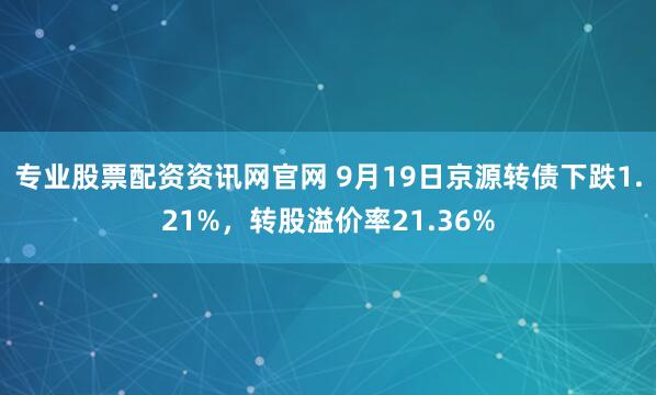 专业股票配资资讯网官网 9月19日京源转债下跌1.21%，转股溢价率21.36%