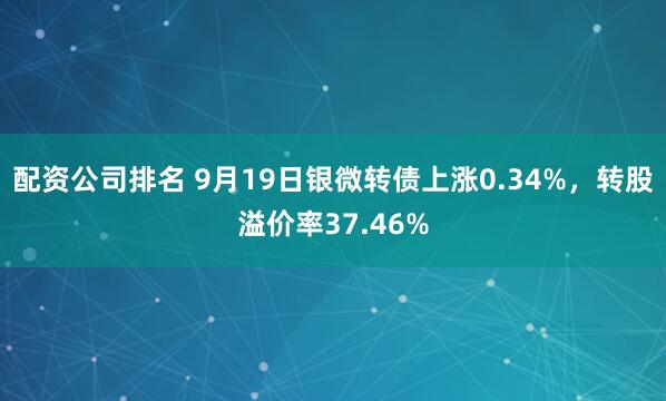 配资公司排名 9月19日银微转债上涨0.34%，转股溢价率37.46%