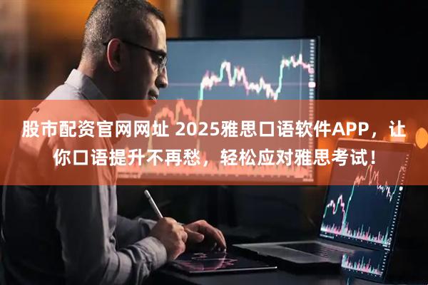 股市配资官网网址 2025雅思口语软件APP，让你口语提升不再愁，轻松应对雅思考试！