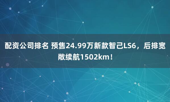 配资公司排名 预售24.99万新款智己LS6，后排宽敞续航1502km！