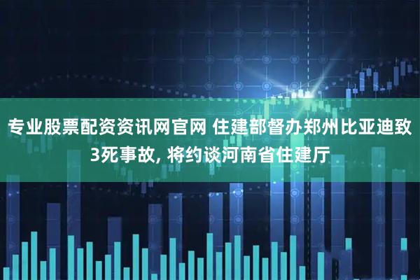 专业股票配资资讯网官网 住建部督办郑州比亚迪致3死事故, 将约谈河南省住建厅