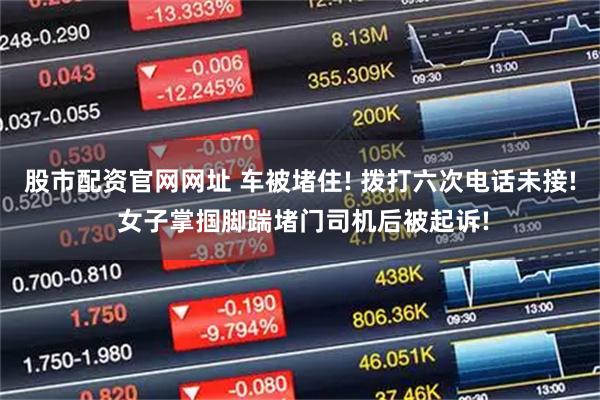 股市配资官网网址 车被堵住! 拨打六次电话未接! 女子掌掴脚踹堵门司机后被起诉!