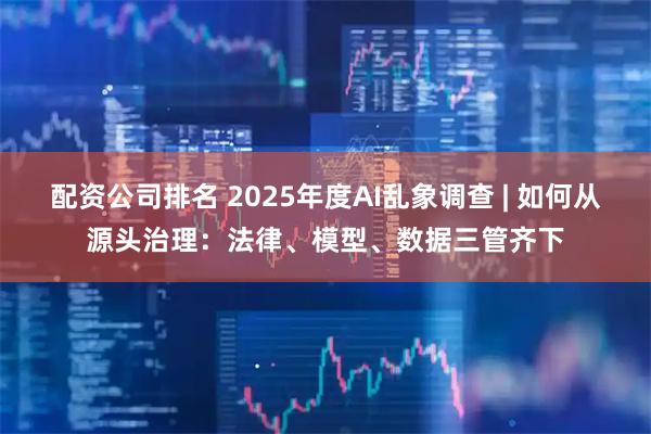 配资公司排名 2025年度AI乱象调查 | 如何从源头治理：法律、模型、数据三管齐下