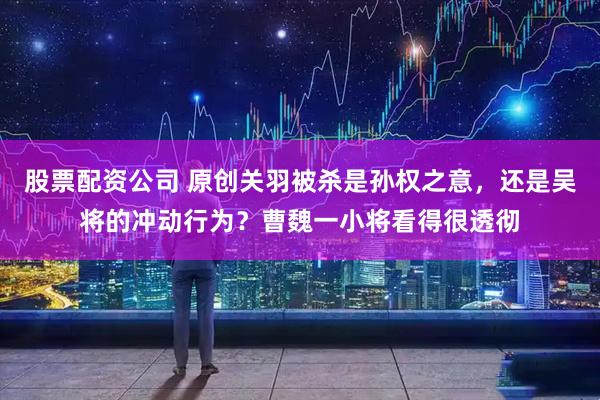 股票配资公司 原创关羽被杀是孙权之意，还是吴将的冲动行为？曹魏一小将看得很透彻